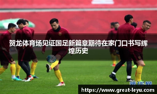 贺龙体育场见证国足新篇章期待在家门口书写辉煌历史